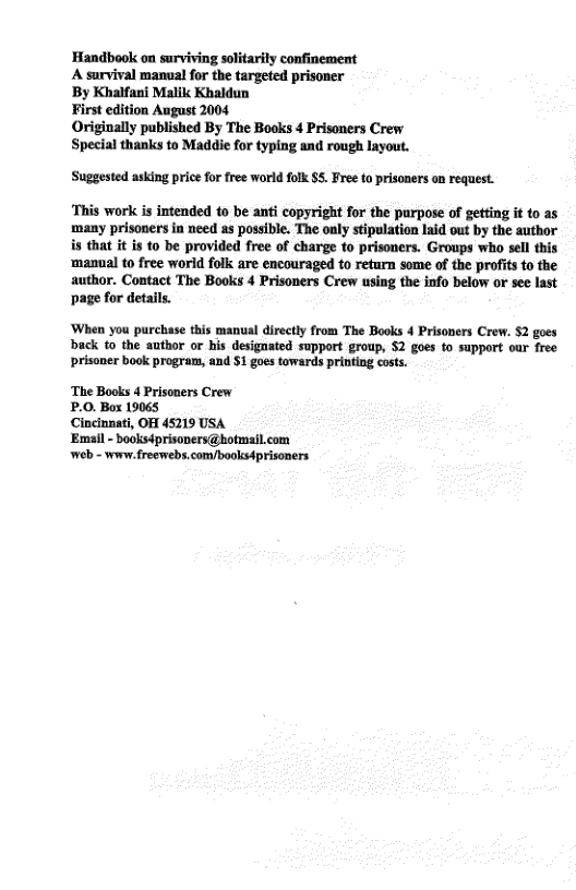 Handbook on surviving solitarily confinement  A survival manual for the targeted prisoner  By Khalfani Malik Khaldun  First edition August 2004  Originally published By The Books 4 Prisoners Crew Special thanks to Maddie for typing and rough layout.  Suggested asking price for free world folk $5. Free to prisoners on request.  ‘This work is intended to be anti copyright for the purpose of getting it to as many prisoners in need as possible. The ouly stipulation Laid vut by the author is that it is to be provided free of charge to prisoners. Groups who sell this ‘manual to free world folk are encouraged to return some of the profits to the author. Contact The Books 4 Prisoners Crew using the info below or see last page for details.  ‘When you purchase this manual directly from The Books 4 Prisoners Crew. §2 goes  back to the author or his designated support group, 52 goes to support our free prisaner book program, and 1 goes towards printing costs.  ‘The Books 4 Prisoners Crew  P.0. Box 19065  Cincinnati, OH 45719 USA  ‘Email - booksdprisoners@botmail.com web - wonw. freewebs.com/books4prisoners 
